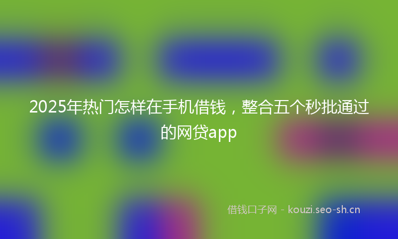 2025年热门怎样在手机借钱，整合五个秒批通过的网贷app