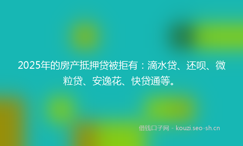 2025年的房产抵押贷被拒有：滴水贷、还呗、微粒贷、安逸花、快贷通等。