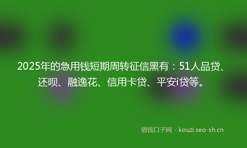 2025年的急用钱短期周转征信黑有：51人品贷、还呗、融逸花、信用卡贷、平安i贷等。