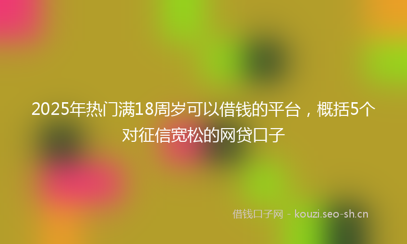 2025年热门满18周岁可以借钱的平台，概括5个对征信宽松的网贷口子