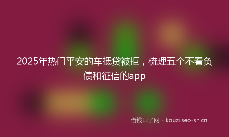 2025年热门平安的车抵贷被拒，梳理五个不看负债和征信的app