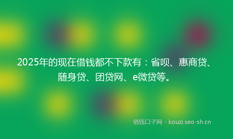 2025年的现在借钱都不下款有：省呗、惠商贷、随身贷、团贷网、e微贷等。