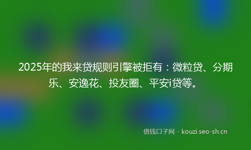 2025年的我来贷规则引擎被拒有：微粒贷、分期乐、安逸花、投友圈、平安i贷等。