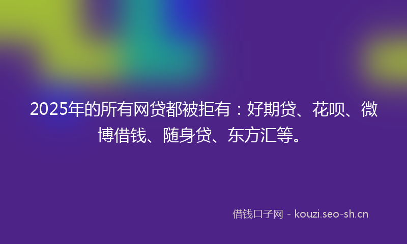 2025年的所有网贷都被拒有：好期贷、花呗、微博借钱、随身贷、东方汇等。