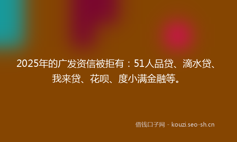 2025年的广发资信被拒有：51人品贷、滴水贷、我来贷、花呗、度小满金融等。
