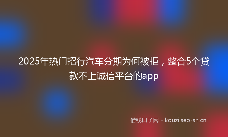 2025年热门招行汽车分期为何被拒，整合5个贷款不上诚信平台的app
