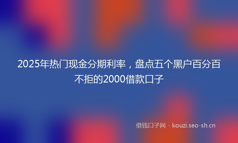 2025年热门现金分期利率，盘点五个黑户百分百不拒的2000借款口子
