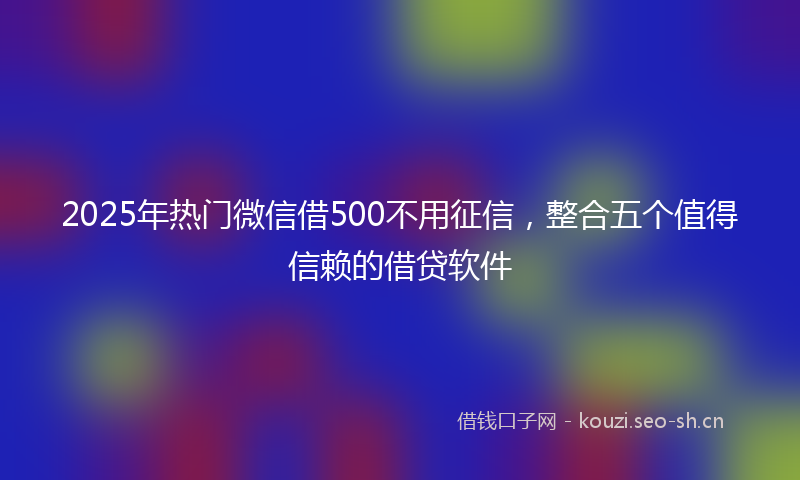 2025年热门微信借500不用征信，整合五个值得信赖的借贷软件
