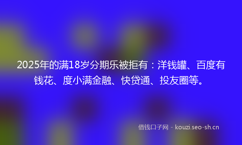 2025年的满18岁分期乐被拒有：洋钱罐、百度有钱花、度小满金融、快贷通、投友圈等。