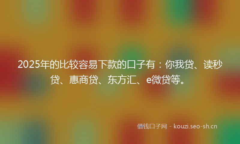 2025年的比较容易下款的口子有：你我贷、读秒贷、惠商贷、东方汇、e微贷等。