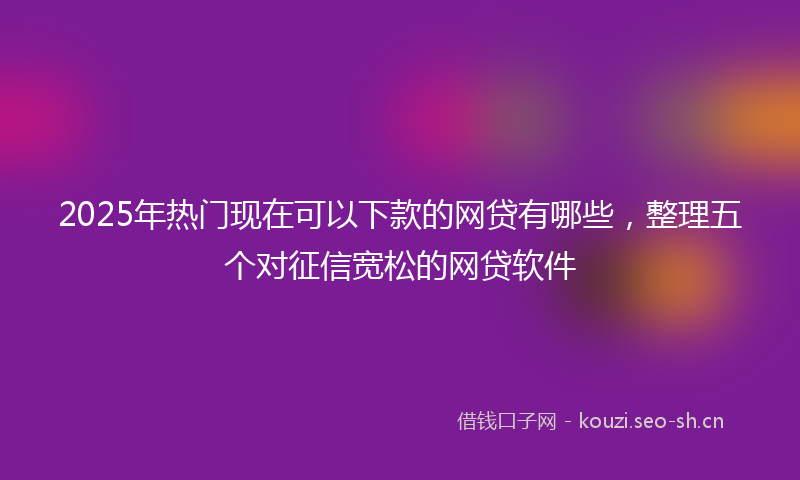 2025年热门现在可以下款的网贷有哪些，整理五个对征信宽松的网贷软件