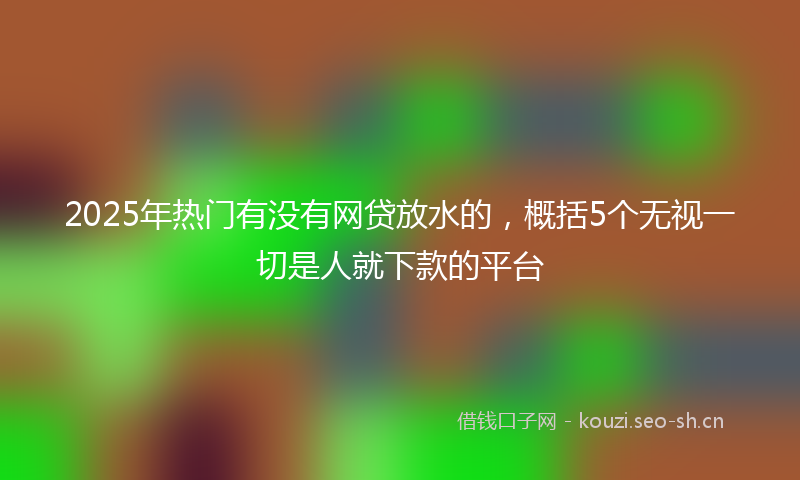 2025年热门有没有网贷放水的，概括5个无视一切是人就下款的平台