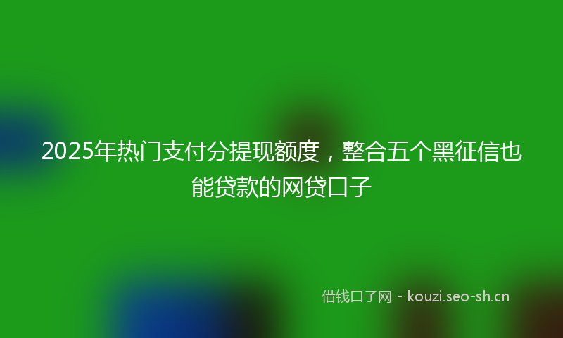 2025年热门支付分提现额度，整合五个黑征信也能贷款的网贷口子