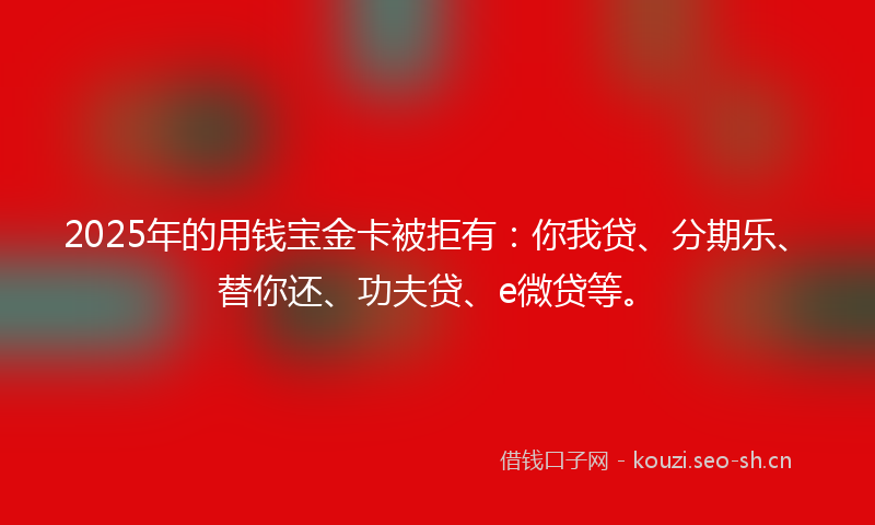2025年的用钱宝金卡被拒有：你我贷、分期乐、替你还、功夫贷、e微贷等。