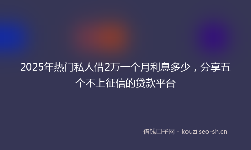 2025年热门私人借2万一个月利息多少，分享五个不上征信的贷款平台
