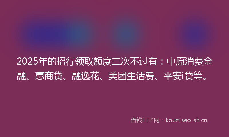 2025年的招行领取额度三次不过有:中原消费金融、惠商贷、融逸花、美团生活费、平安i贷等。