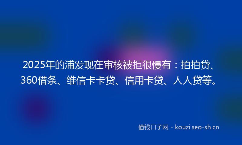 2025年的浦发现在审核被拒很慢有：拍拍贷、360借条、维信卡卡贷、信用卡贷、人人贷等。