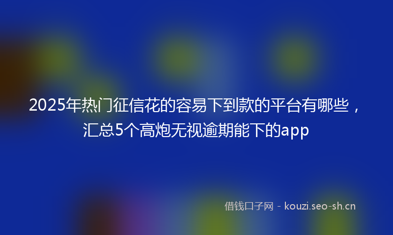 2025年热门征信花的容易下到款的平台有哪些，汇总5个高炮无视逾期能下的app