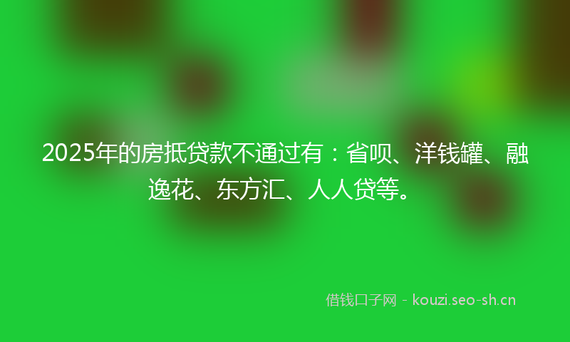 2025年的房抵贷款不通过有：省呗、洋钱罐、融逸花、东方汇、人人贷等。