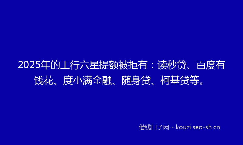 2025年的工行六星提额被拒有：读秒贷、百度有钱花、度小满金融、随身贷、柯基贷等。