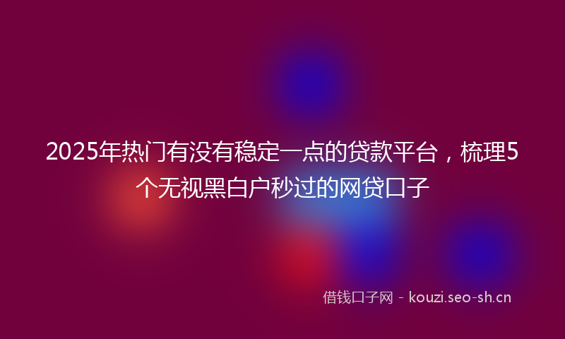 2025年热门有没有稳定一点的贷款平台，梳理5个无视黑白户秒过的网贷口子