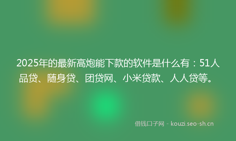 2025年的最新高炮能下款的软件是什么有：51人品贷、随身贷、团贷网、小米贷款、人人贷等。