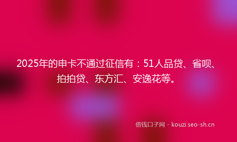 2025年的申卡不通过征信有：51人品贷、省呗、拍拍贷、东方汇、安逸花等。