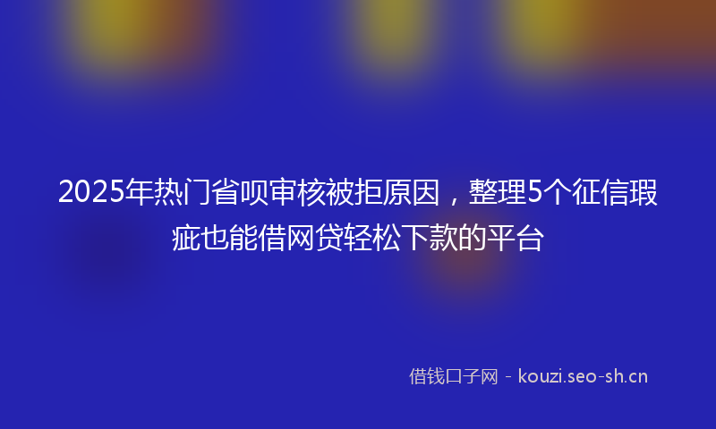 2025年热门省呗审核被拒原因，整理5个征信瑕疵也能借网贷轻松下款的平台