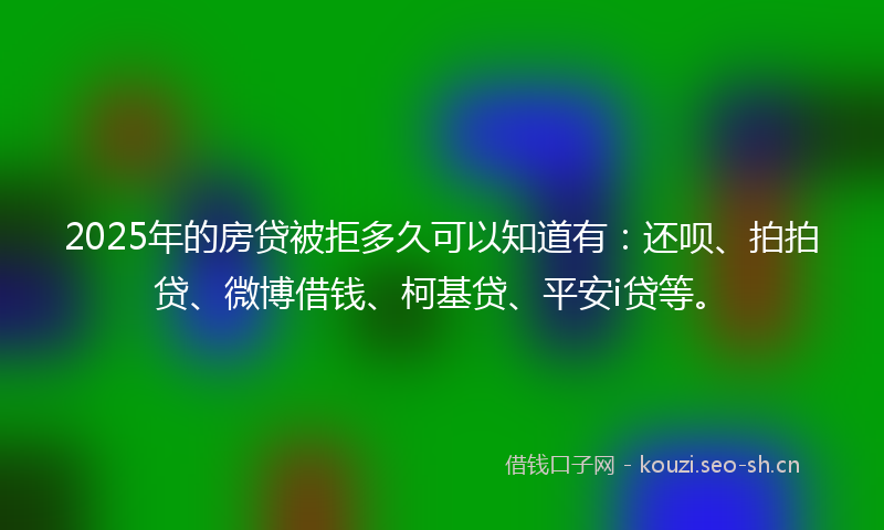 2025年的房贷被拒多久可以知道有：还呗、拍拍贷、微博借钱、柯基贷、平安i贷等。