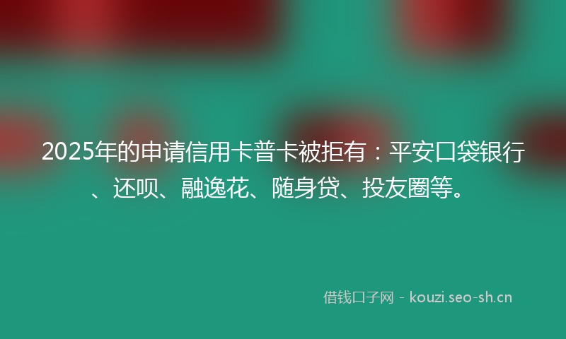 2025年的申请信用卡普卡被拒有：平安口袋银行、还呗、融逸花、随身贷、投友圈等。