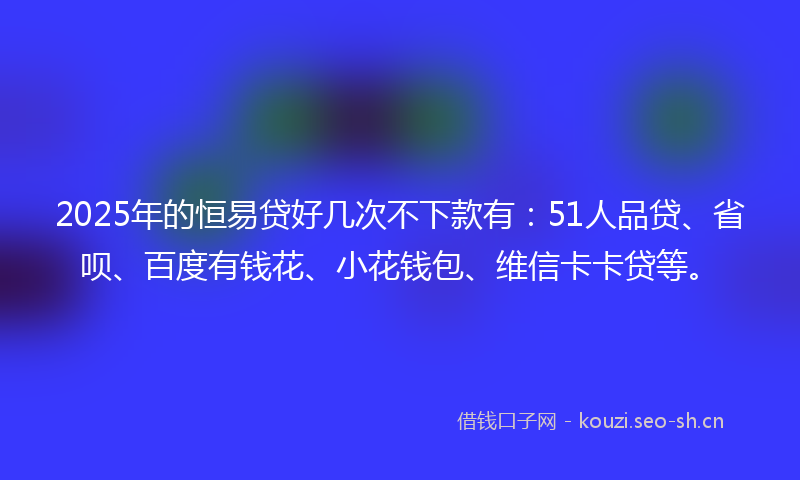2025年的恒易贷好几次不下款有：51人品贷、省呗、百度有钱花、小花钱包、维信卡卡贷等。
