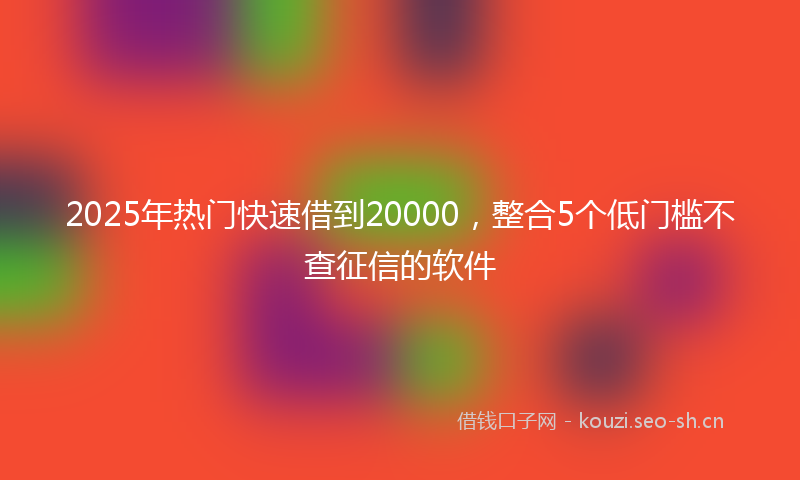 2025年热门快速借到20000，整合5个低门槛不查征信的软件