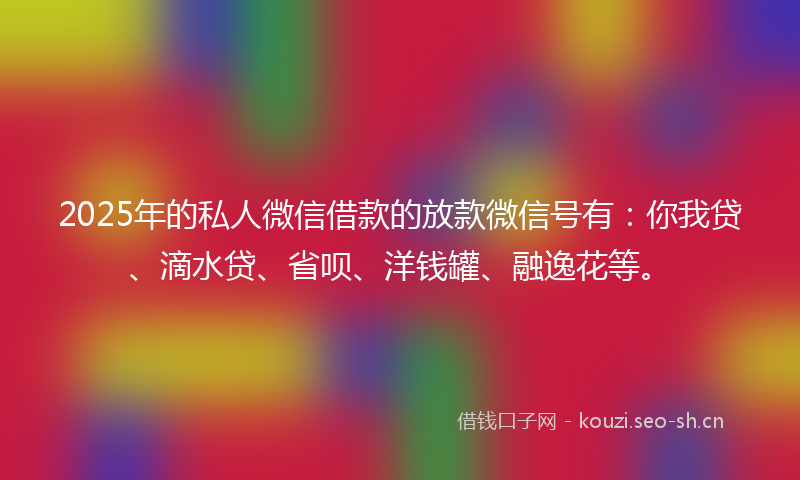 2025年的私人微信借款的放款微信号有：你我贷、滴水贷、省呗、洋钱罐、融逸花等。