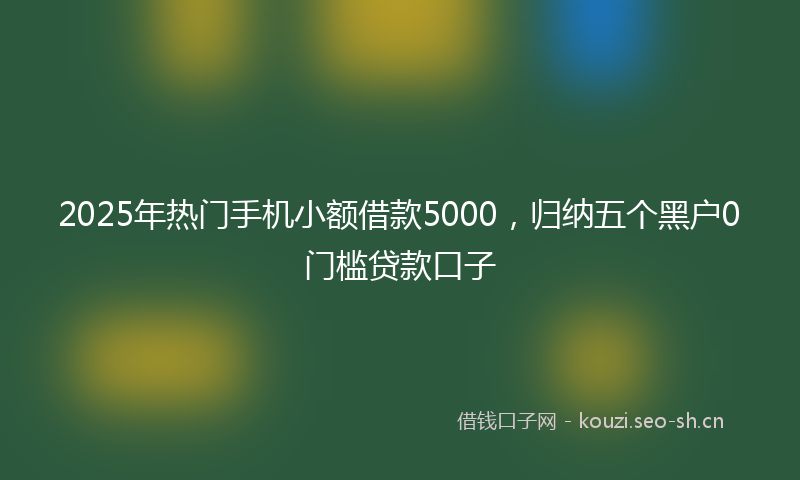 2025年热门手机小额借款5000，归纳五个黑户0门槛贷款口子