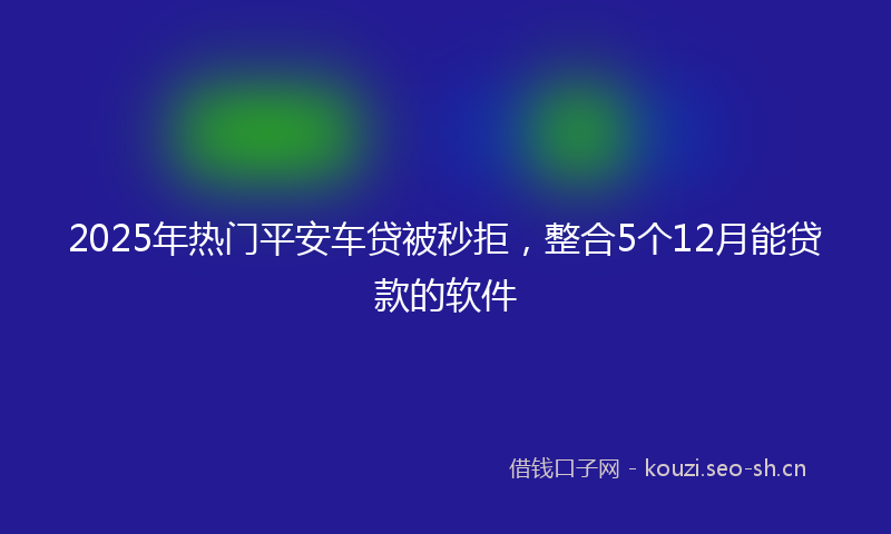 2025年热门平安车贷被秒拒，整合5个12月能贷款的软件