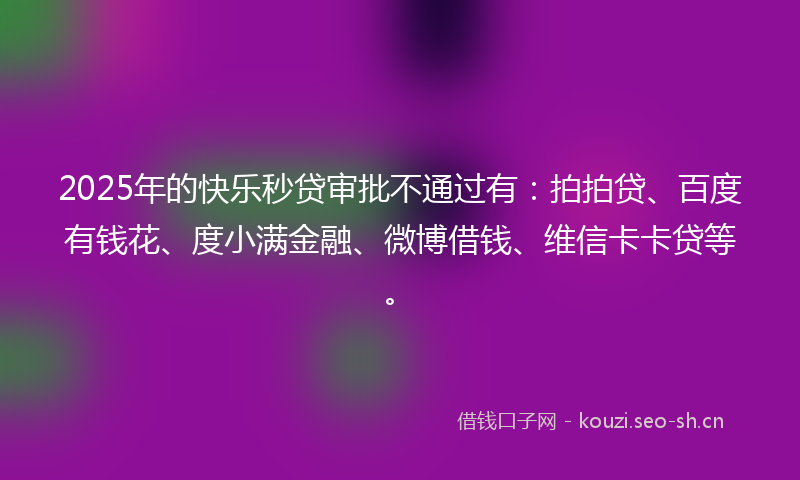 2025年的快乐秒贷审批不通过有：拍拍贷、百度有钱花、度小满金融、微博借钱、维信卡卡贷等。