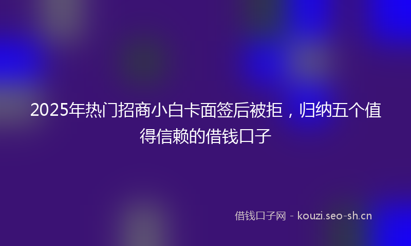 2025年热门招商小白卡面签后被拒,归纳五个值得信赖的借钱口子