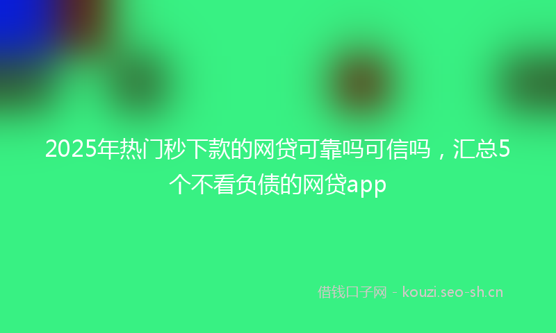 2025年热门秒下款的网贷可靠吗可信吗，汇总5个不看负债的网贷app
