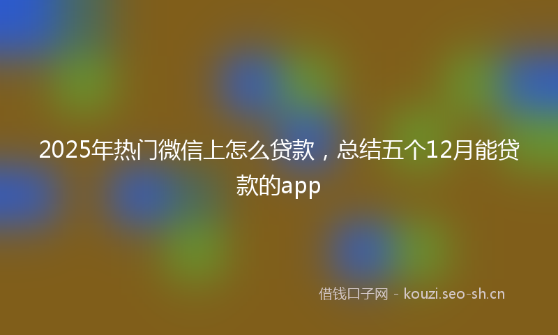 2025年热门微信上怎么贷款，总结五个12月能贷款的app