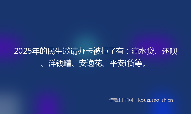 2025年的民生邀请办卡被拒了有：滴水贷、还呗、洋钱罐、安逸花、平安i贷等。