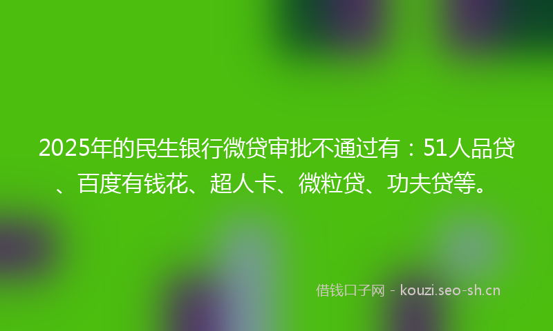 2025年的民生银行微贷审批不通过有：51人品贷、百度有钱花、超人卡、微粒贷、功夫贷等。