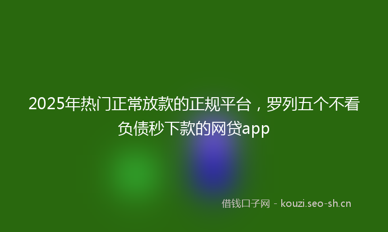 2025年热门正常放款的正规平台，罗列五个不看负债秒下款的网贷app