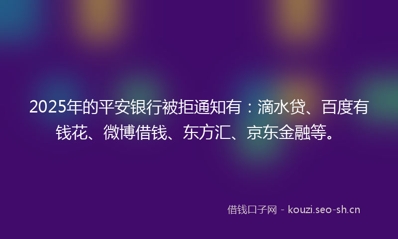 2025年的平安银行被拒通知有：滴水贷、百度有钱花、微博借钱、东方汇、京东金融等。