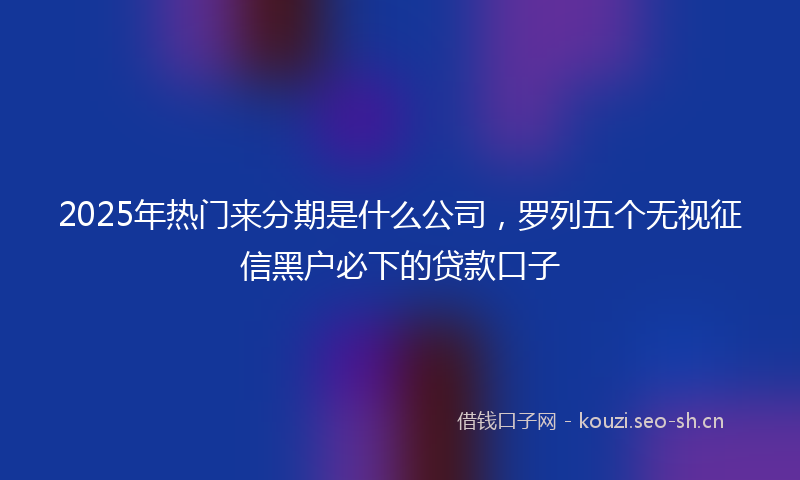 2025年热门来分期是什么公司，罗列五个无视征信黑户必下的贷款口子
