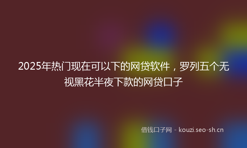 2025年热门现在可以下的网贷软件，罗列五个无视黑花半夜下款的网贷口子
