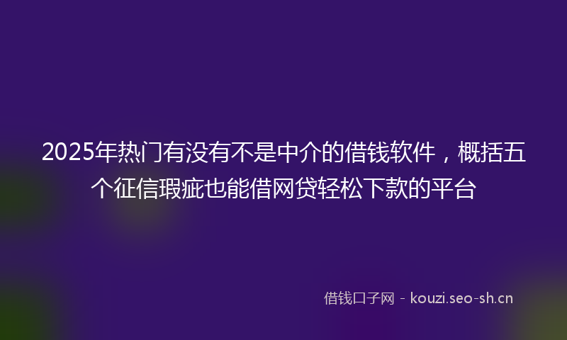 2025年热门有没有不是中介的借钱软件，概括五个征信瑕疵也能借网贷轻松下款的平台