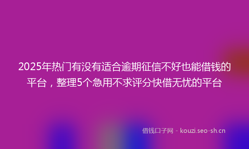 2025年热门有没有适合逾期征信不好也能借钱的平台，整理5个急用不求评分快借无忧的平台