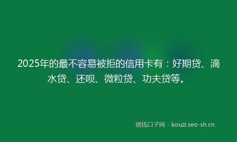 2025年的最不容易被拒的信用卡有：好期贷、滴水贷、还呗、微粒贷、功夫贷等。