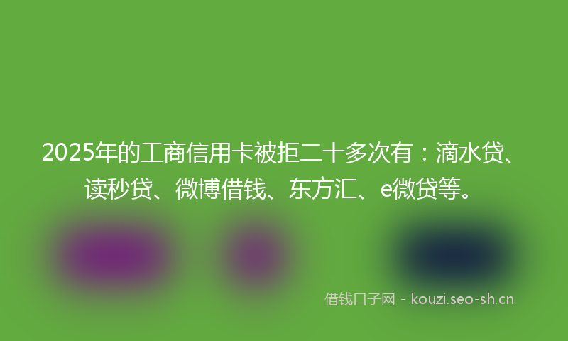 2025年的工商信用卡被拒二十多次有：滴水贷、读秒贷、微博借钱、东方汇、e微贷等。