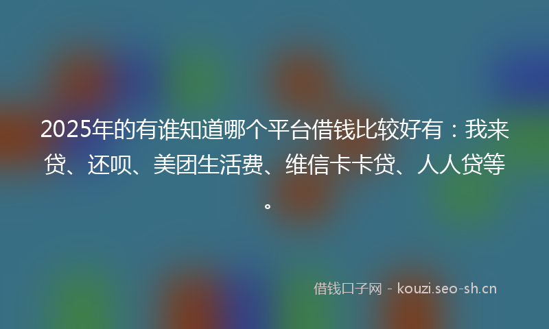 2025年的有谁知道哪个平台借钱比较好有：我来贷、还呗、美团生活费、维信卡卡贷、人人贷等。
